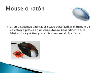 es un dispositivo apuntador usado para facilitar el manejo de un entorno gráfico en un computador. Generalmente está fabricado en plástico y se utiliza con una de las manos. Mouse o ratón
