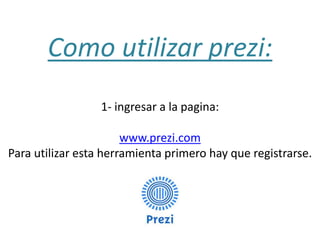 Como utilizar prezi:
1- ingresar a la pagina:
www.prezi.com
Para utilizar esta herramienta primero hay que registrarse.

 