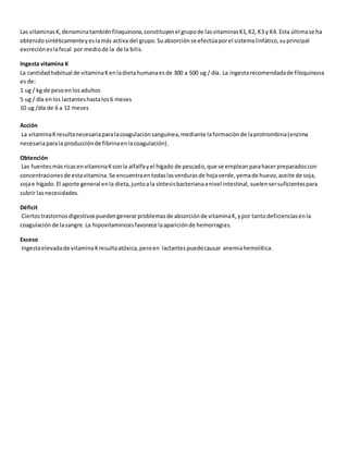Las vitaminasK,denominatambiénfiloquinona,constituyenel grupode lasvitaminasK1,K2, K3 y K4. Esta últimase ha
obtenidosintéticamenteyeslamás activa del grupo. Suabsorciónse efectúaporel sistemalinfático,suprincipal
excrecióneslafecal por mediode la de la bilis.
Ingesta vitamina K
La cantidadhabitual de vitaminaKenladietahumanaesde 300 a 500 ug / día. La ingestarecomendadade filoquinona
es de:
1 ug / kg de pesoenlosadultos
5 ug / día enlos lactanteshastalos6 meses
10 ug /día de 6 a 12 meses
Acción
La vitaminaKresultanecesariaparalacoagulaciónsanguínea,mediante laformaciónde laprotrombina(enzima
necesariaparala producciónde fibrinaenlacoagulación).
Obtención
Las fuentesmásricasenvitaminaKsonla alfalfayel hígado de pescado,que se empleanparahacerpreparadoscon
concentracionesde estavitamina.Se encuentraentodaslasverdurasde hojaverde,yemade huevo,aceite de soja,
sojae hígado.El aporte general enla dieta,juntoala síntesisbacterianaanivel intestinal, suelensersuficientespara
cubrir lasnecesidades.
Déficit
Ciertostrastornosdigestivospuedengenerarproblemasde absorciónde vitaminaK,ypor tantodeficienciasenla
coagulaciónde lasangre.La hipovitaminosisfavorece laapariciónde hemorragias.
Exceso
Ingestaelevadade vitaminaKresultaatóxica,peroen lactantespuedecausar anemiahemolítica.
 
