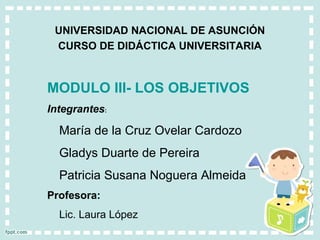 UNIVERSIDAD NACIONAL DE ASUNCIÓN
 CURSO DE DIDÁCTICA UNIVERSITARIA



MODULO III- LOS OBJETIVOS
Integrantes:

  María de la Cruz Ovelar Cardozo
  Gladys Duarte de Pereira
  Patricia Susana Noguera Almeida
Profesora:
  Lic. Laura López
 