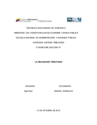 REPÚBLICA BOLIVARIANA DE VENEZUELA
MINISTERIO DEL PODER POPULAR DE ECONOMÍA Y BANCA PÚBLICA
ESCUELA NACIONAL DE ADMINISTRACIÓN Y HACIENDA PÚBLICA
CARTEDRA: SISTEMA TRIBUTARIO
5º SEMESTRE SECCION “D”
LA OBLIGACION TRIBUTARIA
DOCENTE: ESTUDIANTE:
Egle Silva MANUEL GONZALEZ
31 DE OCTUBRE DE 2016
 