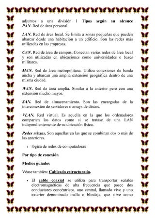 adjuntos a una división       l   Tipos   según   su   alcance
PAN. Red de área personal.

LAN. Red de área local. Se limita a zonas pequeñas que pueden
abarcar desde una habitación a un edificio. Son las redes más
utilizadas en las empresas.

CAN. Red de área de campus. Conectan varias redes de área local
y son utilizadas en ubicaciones como universidades o bases
militares.

MAN. Red de área metropolitana. Utiliza conexiones de banda
ancha y abarcan una amplia extensión geográfica dentro de una
misma ciudad.

WAN. Red de área amplia. Similar a la anterior pero con una
extensión mucho mayor.

SAN. Red de almacenamiento. Son las encargadas de la
interconexión de servidores o arrays de discos.

VLAN. Red virtual. Es aquella en la que los ordenadores
comparten los datos como si se tratase de una LAN
independientemente de su ubicación física.

Redes mixtas. Son aquellas en las que se combinan dos o más de
las anteriores.

     lógica de redes de computadoras

Por tipo de conexión

Medios guiados

Véase también: Cableado estructurado.

     El cable coaxial se utiliza para transportar señales
     electromagnéticas de alta frecuencia que posee dos
     conductores concéntricos, uno central, llamado vivo y uno
     exterior denominado malla o blindaje, que sirve como
 