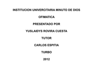 INSTITUCION UNIVERCITARIA MINUTO DE DIOS

               OFIMATICA

           PRESENTADO POR

       YUSLAIDYS ROVIRA CUESTA

                 TUTOR

            CARLOS ESPITIA

                TURBO

                  2012
 
