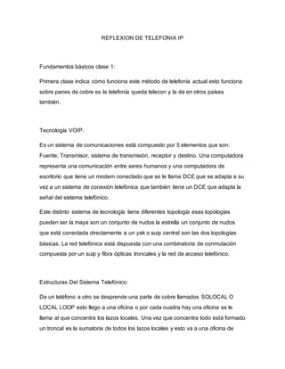 REFLEXION DE TELEFONIA IP
Fundamentos básicos clase 1:
Primera clase indica cómo funciona este método de telefonía actual esto funciona
sobre panes de cobre es la telefonía queda telecon y la da en otros países
también.
Tecnología VOIP.
Es un sistema de comunicaciones está compuesto por 5 elementos que son:
Fuente, Transmisor, sistema de transmisión, receptor y destino. Una computadora
representa una comunicación entre seres humanos y una computadora de
escritorio que tiene un modem conectado que se le llama DCE que se adapta a su
vez a un sistema de conexión telefónica que también tiene un DCE que adapta la
señal del sistema telefónico.
Este distinto sistema de tecnología tiene diferentes topología esas topologías
pueden ser la maya son un conjunto de nudos la estrella un conjunto de nudos
que está conectada directamente a un yak o suip central son las dos topologías
básicas. La red telefónica está dispuesta con una combinatoria de conmutación
compuesta por un suip y fibra ópticas troncales y la red de acceso telefónico.
Estructuras Del Sistema Telefónico:
De un teléfono a otro se desprende una parte de cobre llamados SOLOCAL O
LOCAL LOOP esto llego a una oficina o por cada cuadra hay una oficina se le
llama al que concentra los lazos locales. Una vez que concentra todo está formado
un troncal es la sumatoria de todos los lazos locales y esto va a una oficina de
 