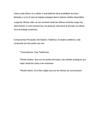 cobre y esta oficina va a validar si esta telefonía tiene posibilidad de hacer
llamadas o si en el casa de tarjetas prepagos tienen todavía créditos disponibles.
Luego las oficinas retiro se van sumando hasta las oficinas primarias luego hay
interconexión a nivel nacional hay una jerarquía estructural al principio se colecta
en la tecnología americana.
Componentes Principales Del Sistema Telefónico: El sistema telefónico está
compuesto por tres partes que son:
*Transmisiones: Suip Telefónicos
*Plantel exterior: Que son los partes trenzadas y las señales analógicos que
viajan desde las casas a las empresas
*Plantel interior: Es la fibra digital que une las oficinas de comunicación.
 