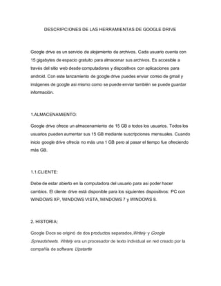 DESCRIPCIONES DE LAS HERRAMIENTAS DE GOOGLE DRIVE
Google drive es un servicio de alojamiento de archivos. Cada usuario cuenta con
15 gigabytes de espacio gratuito para almacenar sus archivos. Es accesible a
través del sitio web desde computadores y dispositivos con aplicaciones para
android. Con este lanzamiento de google drive puedes enviar correo de gmail y
imágenes de google asi mismo como se puede enviar también se puede guardar
información.
1.ALMACENAMIENTO:
Google drive ofrece un almacenamiento de 15 GB a todos los usuarios. Todos los
usuarios pueden aumentar sus 15 GB mediante suscripciones mensuales. Cuando
inicio google drive ofrecía no más una 1 GB pero al pasar el tiempo fue ofreciendo
más GB.
1.1.CLIENTE:
Debe de estar abierto en la computadora del usuario para asi poder hacer
cambios. El cliente drive está disponible para los siguientes dispositivos: PC con
WINDOWS XP, WINDOWS VISTA, WINDOWS 7 y WINDOWS 8.
2. HISTORIA:
Google Docs se originó de dos productos separados,Writely y Google
Spreadsheets. Writely era un procesador de texto individual en red creado por la
compañía de software Upstartle
 