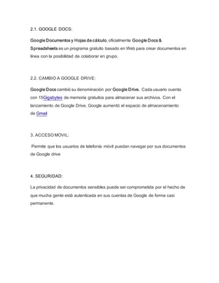 2.1. GOOGLE DOCS:
Google Documentos y Hojas de cálculo, oficialmente Google Docs &
Spreadsheets es un programa gratuito basado en Web para crear documentos en
línea con la posibilidad de colaborar en grupo.
2.2. CAMBIO A GOOGLE DRIVE:
Google Docs cambió su denominación por Google Drive. Cada usuario cuenta
con 15Gigabytes de memoria gratuitos para almacenar sus archivos. Con el
lanzamiento de Google Drive, Google aumentó el espacio de almacenamiento
de Gmail
3. ACCESO MOVIL:
Permite que los usuarios de telefonía móvil puedan navegar por sus documentos
de Google drive
4. SEGURIDAD:
La privacidad de documentos sensibles puede ser comprometida por el hecho de
que mucha gente está autenticada en sus cuentas de Google de forma casi
permanente.
 
