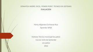 OFIMATICA WORD, EXCEL, POWER POINT, TECNICO EN SISTEMAS
EVALUACION
Yeimy Alejandra Contreras Ruiz
Aprendiz SENA
Instituto Técnico municipal los patios
Cúcuta norte de Santander
Los patios
2016
 