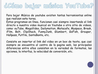 Para bajar Música de youtube existen tantas herramientas online
que realizan esta tarea.
Estos programas en línea, funcionan casi siempre insertando el link
directo a nuestro video musical en Youtube o otro sitio de videos,
como: ouTube, MegaVideo, Dailymotion, Metacafe, Myspace, Break,
iFilm, Bolt, ClipShack, FunnyJunk, Glumbert, GoFish, Grouper,
Hallpass, Putfile, SantaBanta, etc.

Consiste en insertar el link del video en un box de texto, que casi
siempre se encuentra al centro de la pagina web, las principales
diferencias entre ellos consisten en la variedad de formatos, las
opciones, la interfaz, la velocidad de conversión, etc.
 
