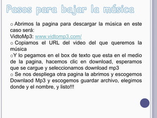o Abrimos la pagina para descargar la música en este
caso será:
VidtoMp3: www.vidtomp3.com/
o Copiamos el URL del video del que queremos la
música
oY lo pegamos en el box de texto que esta en el medio
de la pagina, hacemos clic en download, esperamos
que se cargue y seleccionamos download mp3
o Se nos despliega otra pagina la abrimos y escogemos
Downlaod Mp3 y escogemos guardar archivo, elegimos
donde y el nombre, y listo!!!
 