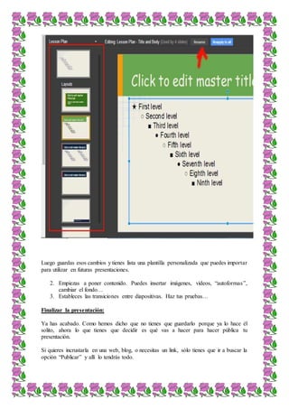 Luego guardas esos cambios y tienes lista una plantilla personalizada que puedes importar
para utilizar en futuras presentaciones.
2. Empiezas a poner contenido. Puedes insertar imágenes, videos, “autoformas”,
cambiar el fondo…
3. Estableces las transiciones entre diapositivas. Haz tus pruebas…
Finalizar la presentación:
Ya has acabado. Como hemos dicho que no tienes que guardarlo porque ya lo hace él
solito, ahora lo que tienes que decidir es qué vas a hacer para hacer pública tu
presentación.
Si quieres incrustarla en una web, blog, o necesitas un link, sólo tienes que ir a buscar la
opción “Publicar” y allí lo tendrás todo.
 