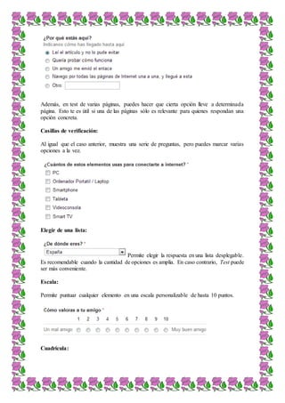 Además, en test de varias páginas, puedes hacer que cierta opción lleve a determinada
página. Esto te es útil si una de las páginas sólo es relevante para quienes respondan una
opción concreta.
Casillas de verificación:
Al igual que el caso anterior, muestra una serie de preguntas, pero puedes marcar varias
opciones a la vez.
Elegir de una lista:
Permite elegir la respuesta en una lista desplegable.
Es recomendable cuando la cantidad de opciones es amplia. En caso contrario, Test puede
ser más conveniente.
Escala:
Permite puntuar cualquier elemento en una escala personalizable de hasta 10 puntos.
Cuadrícula:
 