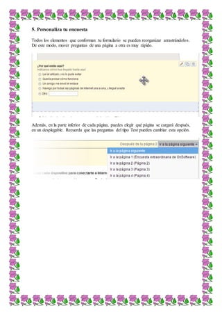 5. Personaliza tu encuesta
Todos los elementos que conforman tu formulario se pueden reorganizar arrastrándolos.
De este modo, mover preguntas de una página a otra es muy rápido.
Además, en la parte inferior de cada página, puedes elegir qué página se cargará después,
en un desplegable. Recuerda que las preguntas del tipo Test pueden cambiar esta opción.
 