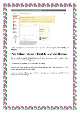 Todas las opciones de la izquierda son las que vas a necesitar para crear un blog en
blogger.
Paso 3. Recorrido por el Panel de Control de Blogger.
En la pantalla principal del panel de control tienes un resumen de las páginas vistas,
actualizaciones, noticias blogger, etc.
Todo esto es un resumen de lo que ocurre en tu blog.
Esta parte a la que llamamos panel de control (Backend) es la “sala de máquinas” desde
donde se controla y crea todo el blog.
Antes de continuar indicarte que en todo momento puedes ver cómo va quedando tu blog
haciendo clic en “ver blog”.
 