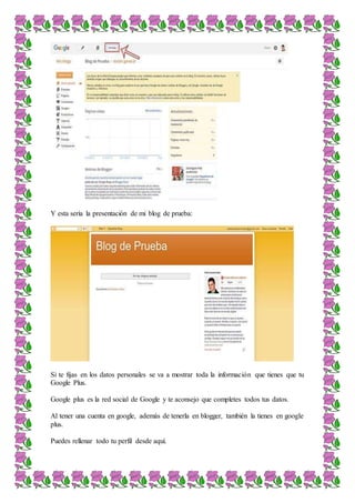 Y esta sería la presentación de mi blog de prueba:
Si te fijas en los datos personales se va a mostrar toda la información que tienes que tu
Google Plus.
Google plus es la red social de Google y te aconsejo que completes todos tus datos.
Al tener una cuenta en google, además de tenerla en blogger, también la tienes en google
plus.
Puedes rellenar todo tu perfil desde aquí.
 