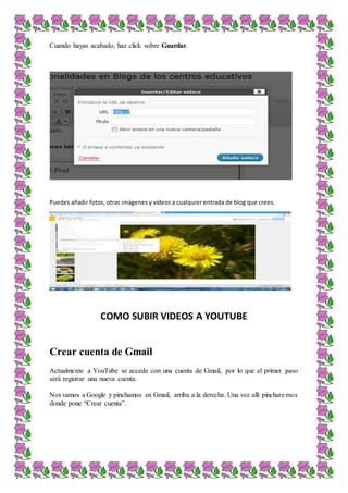Cuando hayas acabado, haz click sobre Guardar.
Puedes añadir fotos, otras imágenes y vídeos a cualquier entrada de blog que crees.
COMO SUBIR VIDEOS A YOUTUBE
Crear cuenta de Gmail
Actualmente a YouTube se accede con una cuenta de Gmail, por lo que el primer paso
será registrar una nueva cuenta.
Nos vamos a Google y pinchamos en Gmail, arriba a la derecha. Una vez allí pincharemos
donde pone “Crear cuenta”.
 