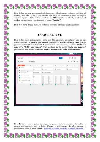 Paso 4: Una vez que hemos creado el documento, si lo deseamos podemos cambiarle el
nombre, para ello, lo único que tenemos que hacer es desplazarnos hasta el margen
superior izquierdo de la ventana y seleccionar “Documento sin título”, escribimos el
nombre que deseamos y presionamos el botón “Aceptar”.
Paso 5: A partir de este punto, ya podemos comenzar a trabajar en el documento.
GOOGLE DRIVE
Paso 1: Para subir un documento a Drive con el fin de editarlo en cualquier lugar en que
nos encontremos, lo primero que tenemos que hacer es accedera Google Drive y luego
presionar sobre el botón “Crear”. A continuación, seleccionamos la opción “Subir un
archivo” o “Subir una carpeta”. Cabe destacar que la opción “Subir una carpeta”
precisamente nos permite subir una carpeta completa con todos sus contenidos.
Paso 2: En la ventana que se despliega, navegamos hasta la ubicación del archivo o
carpeta que deseamos subir a Drive. Cuando lo encontramos, lo seleccionamos y
presionamos sobre el botón “Abrir” para que el sistema comience a subirlo a la nube.
 