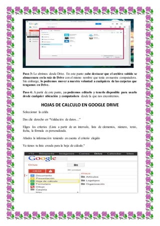 Paso 3: Lo abrimos desde Drive. En este punto cabe destacar que el archivo subido se
almacenara en la raíz de Drive con el mismo nombre que tenía en nuestra computadora.
Sin embargo, lo podremos mover a nuestra voluntad a cualquiera de las carpetas que
tengamos en Drive.
Paso 4: A partir de este punto, ya podremos editarlo y tenerlo disponible para usarlo
desde cualquier ubicación y computadora desde la que nos encontremos.
HOJAS DE CALCULO EN GOOGLE DRIVE
Seleccionar la celda
Das clic derecho en “Validación de datos…”
Eliges los criterios (Lista a partir de un intervalo, lista de elementos, número, texto,
fecha, la fórmula es personalizada.
Añades la información teniendo en cuenta el criterio elegido
Ya tienes tu lista creada para la hoja de cálculo."
 
