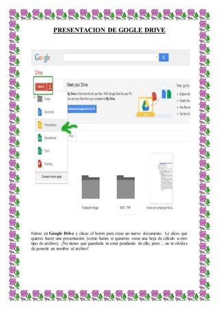 PRESENTACION DE GOGLE DRIVE
Entras en Google Drive y clicas el botón para crear un nuevo documento. Le dices que
quieres hacer una presentación (como harías si quisieras crear una hoja de cálculo u otro
tipo de archivo). ¡No tienes que guardarla ni estar pendiente de ello, pero… no te olvides
de ponerle un nombre al archivo!
 