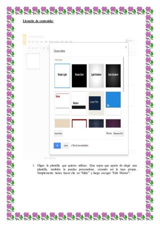 Llenarla de contenido:
1. Eliges la plantilla que quieres utilizar. Que sepas que aparte de elegir una
plantilla, también la puedes personalizar, creando así la tuya propia.
Simplemente tienes hacer clic en “Slide” y luego escoger “Edit Master”:
 