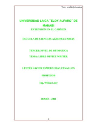 Tercer nivel de informática




UNIVERSIDAD LAICA “ELOY ALFARO” DE
             MANABÍ
      EXTENSION EN EL CARMEN


 ESCUELA DE CIENCIAS AGROPECUARIAS



     TERCER NIVEL DE OFIMATICA

     TEMA: LIBRE OFFICE WRITER



 LESTER JAVIER ESMERALDAS CEVALLOS

             PROFESOR

           Ing. Wilian Loor




            JUNIO – 2011




                  1
 