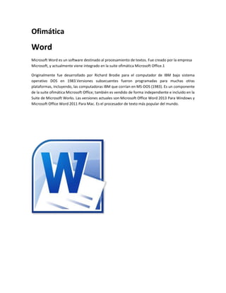 Ofimática 
Word 
Microsoft Word es un software destinado al procesamiento de textos. Fue creado por la empresa 
Microsoft, y actualmente viene integrado en la suite ofimática Microsoft Office.1 
Originalmente fue desarrollado por Richard Brodie para el computador de IBM bajo sistema 
operativo DOS en 1983.Versiones subsecuentes fueron programadas para muchas otras 
plataformas, incluyendo, las computadoras IBM que corrían en MS-DOS (1983). Es un componente 
de la suite ofimática Microsoft Office; también es vendido de forma independiente e incluido en la 
Suite de Microsoft Works. Las versiones actuales son Microsoft Office Word 2013 Para Windows y 
Microsoft Office Word 2011 Para Mac. Es el procesador de texto más popular del mundo. 
 