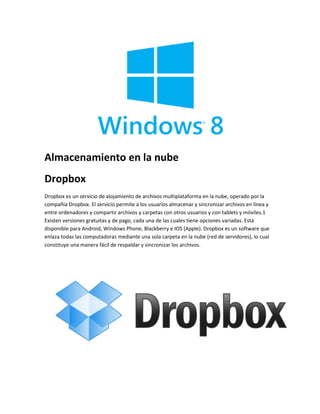 Almacenamiento en la nube 
Dropbox 
Dropbox es un servicio de alojamiento de archivos multiplataforma en la nube, operado por la 
compañía Dropbox. El servicio permite a los usuarios almacenar y sincronizar archivos en línea y 
entre ordenadores y compartir archivos y carpetas con otros usuarios y con tablets y móviles.1 
Existen versiones gratuitas y de pago, cada una de las cuales tiene opciones variadas. Está 
disponible para Android, Windows Phone, Blackberry e IOS (Apple). Dropbox es un software que 
enlaza todas las computadoras mediante una sola carpeta en la nube (red de servidores), lo cual 
constituye una manera fácil de respaldar y sincronizar los archivos. 
 