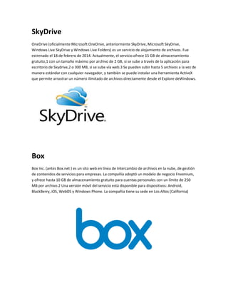 SkyDrive 
OneDrive (oficialmente Microsoft OneDrive, anteriormente SkyDrive, Microsoft SkyDrive, 
Windows Live SkyDrive y Windows Live Folders) es un servicio de alojamiento de archivos. Fue 
estrenado el 18 de febrero de 2014. Actualmente, el servicio ofrece 15 GB de almacenamiento 
gratuito,1 con un tamaño máximo por archivo de 2 GB, si se sube a través de la aplicación para 
escritorio de Skydrive,2 o 300 MB, si se sube vía web.3 Se pueden subir hasta 5 archivos a la vez de 
manera estándar con cualquier navegador, y también se puede instalar una herramienta ActiveX 
que permite arrastrar un número ilimitado de archivos directamente desde el Explore deWindows. 
Box 
Box Inc. (antes Box.net ) es un sito web en línea de Intercambio de archivos en la nube, de gestión 
de contenidos de servicios para empresas. La compañía adoptó un modelo de negocio Freemium, 
y ofrece hasta 10 GB de almacenamiento gratuito para cuentas personales con un límite de 250 
MB por archivo.2 Una versión móvil del servicio está disponible para dispositivos: Android, 
BlackBerry, iOS, WebOS y Windows Phone. La compañía tiene su sede en Los Altos (California) 
 