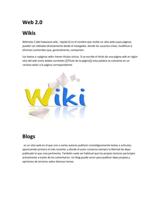 Web 2.0 
Wikis 
Wikinota 1 (del hawaiano wiki, ‘rápido’)2 es el nombre que recibe un sitio web cuyas páginas 
pueden ser editadas directamente desde el navegador, donde los usuarios crean, modifican o 
eliminan contenidos que, generalmente, comparten. 
Los textos o «páginas wiki» tienen títulos únicos. Si se escribe el título de una página wiki en algún 
sitio del wiki entre dobles corchetes ([[Título de la página]]) esta palabra se convierte en un 
«enlace web» a la página correspondiente. 
Blogs 
es un sitio web en el que uno o varios autores publican cronológicamente textos o artículos, 
apareciendo primero el más reciente, y donde el autor conserva siempre la libertad de dejar 
publicado lo que crea pertinente. También suele ser habitual que los propios lectores participen 
activamente a través de los comentarios. Un blog puede servir para publicar ideas propias y 
opiniones de terceros sobre diversos temas. 
 