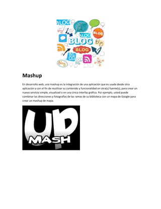 Mashup 
En desarrollo web, una mashup es la integración de una aplicación que es usada desde otra 
aplicación y con el fin de reutilizar su contenido y funcionalidad en otra(s) fuente(s), para crear un 
nuevo servicio simple, visualizad o en una única interfaz gráfica. Por ejemplo, usted puede 
combinar las direcciones y fotografías de las ramas de su biblioteca con un mapa de Google para 
crear un mashup de mapa. 
 