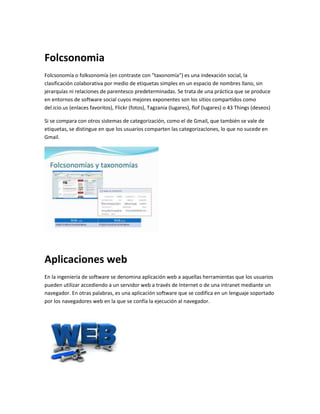 Folcsonomia 
Folcsonomía o folksonomía (en contraste con "taxonomía") es una indexación social, la 
clasificación colaborativa por medio de etiquetas simples en un espacio de nombres llano, sin 
jerarquías ni relaciones de parentesco predeterminadas. Se trata de una práctica que se produce 
en entornos de software social cuyos mejores exponentes son los sitios compartidos como 
del.icio.us (enlaces favoritos), Flickr (fotos), Tagzania (lugares), flof (lugares) o 43 Things (deseos) 
Si se compara con otros sistemas de categorización, como el de Gmail, que también se vale de 
etiquetas, se distingue en que los usuarios comparten las categorizaciones, lo que no sucede en 
Gmail. 
Aplicaciones web 
En la ingeniería de software se denomina aplicación web a aquellas herramientas que los usuarios 
pueden utilizar accediendo a un servidor web a través de Internet o de una intranet mediante un 
navegador. En otras palabras, es una aplicación software que se codifica en un lenguaje soportado 
por los navegadores web en la que se confía la ejecución al navegador. 
 