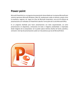 Power point 
Microsoft PowerPoint es un programa de presentación desarrollado por la empresa Microsoft para 
sistemas operativos Microsoft Windows y Mac OS, ampliamente usado en distintos campos como 
la enseñanza, negocios, etc. Según las cifras de Microsoft Corporation, cerca de 30 millones de 
presentaciones son realizadas con PowerPoint cada día. Forma parte de la suite Microsoft Office. 
Es un programa diseñado para hacer presentaciones con texto esquematizado, así como 
presentaciones en diapositivas, animaciones de texto e imágenes prediseñadas o importadas 
desde imágenes de la computadora. Se le pueden aplicar distintos diseños de fuente, plantilla y 
animación. Este tipo de presentaciones suelen ser más prácticas que las de Microsoft Word. 
 