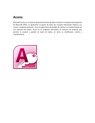 Access 
Microsoft Access es un sistema de gestión de bases de datos incluido en el paquete de programas 
de Microsoft Office. Es igualmente un gestor de datos que recopila información relativa a un 
asunto o propósito particular, como el seguimiento de pedidos de clientes o el mantenimiento de 
una colección de música. Access es un programa informático en entornos de empresa, que 
permite la creación y gestión de bases de datos, así como su modificación, control y 
mantenimiento. 
 