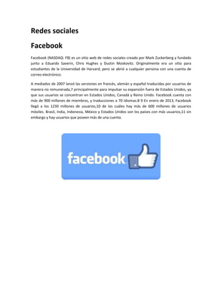 Redes sociales 
Facebook 
Facebook (NASDAQ: FB) es un sitio web de redes sociales creado por Mark Zuckerberg y fundado 
junto a Eduardo Saverin, Chris Hughes y Dustin Moskovitz. Originalmente era un sitio para 
estudiantes de la Universidad de Harvard, pero se abrió a cualquier persona con una cuenta de 
correo electrónico. 
A mediados de 2007 lanzó las versiones en francés, alemán y español traducidas por usuarios de 
manera no remunerada,7 principalmente para impulsar su expansión fuera de Estados Unidos, ya 
que sus usuarios se concentran en Estados Unidos, Canadá y Reino Unido. Facebook cuenta con 
más de 900 millones de miembros, y traducciones a 70 idiomas.8 9 En enero de 2013, Facebook 
llegó a los 1230 millones de usuarios,10 de los cuáles hay más de 600 millones de usuarios 
móviles. Brasil, India, Indonesia, México y Estados Unidos son los países con más usuarios,11 sin 
embargo y hay usuarios que poseen más de una cuenta. 
 