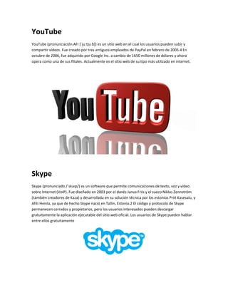 YouTube 
YouTube (pronunciación AFI [ˈjuːtjuːb]) es un sitio web en el cual los usuarios pueden subir y 
compartir vídeos. Fue creado por tres antiguos empleados de PayPal en febrero de 2005.4 En 
octubre de 2006, fue adquirido por Google Inc. a cambio de 1650 millones de dólares y ahora 
opera como una de sus filiales. Actualmente es el sitio web de su tipo más utilizado en internet. 
Skype 
Skype (pronunciado /ˈskaɪp/) es un software que permite comunicaciones de texto, voz y vídeo 
sobre Internet (VoIP). Fue diseñado en 2003 por el danés Janus Friis y el sueco Niklas Zennström 
(también creadores de Kaza) y desarrollada en su solución técnica por los estonios Priit Kasesalu, y 
Ahti Heinla, ya que de hecho Skype nació en Tallin, Estonia.2 El código y protocolo de Skype 
permanecen cerrados y propietarios, pero los usuarios interesados pueden descargar 
gratuitamente la aplicación ejecutable del sitio web oficial. Los usuarios de Skype pueden hablar 
entre ellos gratuitamente 
 