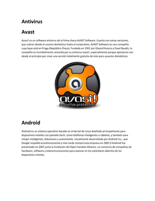 Antivirus 
Avast 
Avast! es un software antivirus de la firma checa AVAST Software. Cuenta con varias versiones, 
que cubren desde el usuario doméstico hasta el corporativo. AVAST Software es una compañía 
cuya base está en Praga (República Checa). Fundada en 1991 por Eduard Kucera y Pavel Baudis, la 
compañía es mundialmente conocida por su antivirus avast!, especialmente porque apostaron casi 
desde el principio por crear una versión totalmente gratuita de éste para usuarios domésticos 
Android 
Android es un sistema operativo basado en el kernel de Linux diseñado principalmente para 
dispositivos móviles con pantalla táctil, como teléfonos inteligentes o tabletas, y también para 
relojes inteligentes, televisores y automóviles, inicialmente desarrollado por Android Inc., que 
Google respaldó económicamente y más tarde compró esta empresa en 2005.9 Android fue 
presentado en 2007 junto la fundación del Open Handset Alliance: un consorcio de compañías de 
hardware, software y telecomunicaciones para avanzar en los estándares abiertos de los 
dispositivos móviles. 
 
