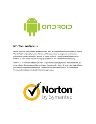 Norton antivirus 
Norton AntiVirus (comúnmente abreviado como NAV), es un producto desarrollado por la división 
"Norton" de la empresa Symantec. Norton AntiVirus es uno de los programas antivirus más 
utilizados en equipos personales. Aunque se puede conseguir como programa independiente, 
también se suele vender incluido en los paquetes Norton 360 y Norton Internet Security. 
También se encuentra la edición Symantec Endpoint Protection y Symantec Protection Suite, que 
son productos diseñados específicamente para el uso en redes dentro de empresas. Los productos 
para empresas Symantec tienen varias características que no se encuentran en las versiones 
Norton, incluyendo consola de administración y procesos. 
 