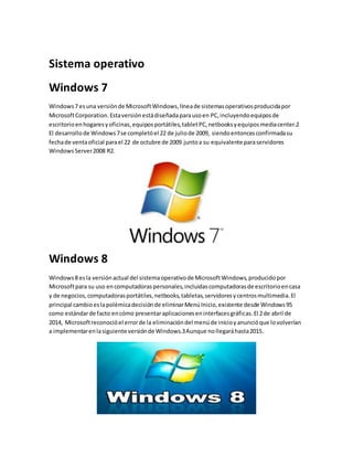 Sistema operativo 
Windows 7 
Windows 7 es una versión de Microsoft Windows, línea de sistemas operativos producida por 
Microsoft Corporation. Esta versión está diseñada para uso en PC, incluyendo equipos de 
escritorio en hogares y oficinas, equipos portátiles, tablet PC, netbooks y equipos media center.2 
El desarrollo de Windows 7 se completó el 22 de julio de 2009, siendo entonces confirmada su 
fecha de venta oficial para el 22 de octubre de 2009 junto a su equivalente para servidores 
Windows Server 2008 R2. 
Windows 8 
Windows 8 es la versión actual del sistema operativo de Microsoft Windows, producido por 
Microsoft para su uso en computadoras personales, incluidas computadoras de escritorio en casa 
y de negocios, computadoras portátiles, netbooks, tabletas, servidores y centros multimedia. El 
principal cambio es la polémica decisión de eliminar Menú Inicio, existente desde Windows 95 
como estándar de facto en cómo presentar aplicaciones en interfaces gráficas. El 2 de abril de 
2014, Microsoft reconoció el error de la eliminación del menú de inicio y anunció que lo volverían 
a implementar en la siguiente versión de Windows.3 Aunque no llegará hasta 2015. 
 