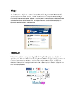 Blogs 
es un sitio web en el que uno o varios autores publican cronológicamente textos o artículos, 
apareciendo primero el más reciente, y donde el autor conserva siempre la libertad de dejar 
publicado lo que crea pertinente. También suele ser habitual que los propios lectores participen 
activamente a través de los comentarios. Un blog puede servir para publicar ideas propias y 
opiniones de terceros sobre diversos temas. 
Mashup 
En desarrollo web, una mashup es la integración de una aplicación que es usada desde otra 
aplicación y con el fin de reutilizar su contenido y funcionalidad en otra(s) fuente(s), para crear un 
nuevo servicio simple, visualizad o en una única interfaz gráfica. Por ejemplo, usted puede 
combinar las direcciones y fotografías de las ramas de su biblioteca con un mapa de Google para 
crear un mashup de mapa. 
 