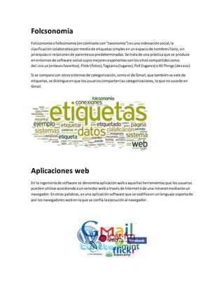 Folcsonomia 
Folcsonomía o folksonomía (en contraste con "taxonomía") es una indexación social, la 
clasificación colaborativa por medio de etiquetas simples en un espacio de nombres llano, sin 
jerarquías ni relaciones de parentesco predeterminadas. Se trata de una práctica que se produce 
en entornos de software social cuyos mejores exponentes son los sitios compartidos como 
del.icio.us (enlaces favoritos), Flickr (fotos), Tagzania (lugares), flof (lugares) o 43 Things (deseos) 
Si se compara con otros sistemas de categorización, como el de Gmail, que también se vale de 
etiquetas, se distingue en que los usuarios comparten las categorizaciones, lo que no sucede en 
Gmail. 
Aplicaciones web 
En la ingeniería de software se denomina aplicación web a aquellas herramientas que los usuarios 
pueden utilizar accediendo a un servidor web a través de Internet o de una intranet mediante un 
navegador. En otras palabras, es una aplicación software que se codifica en un lenguaje soportado 
por los navegadores web en la que se confía la ejecución al navegador. 
