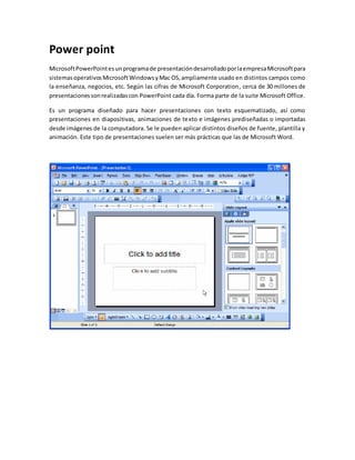 Power point 
Microsoft PowerPoint es un programa de presentación desarrollado por la empresa Microsoft para 
sistemas operativos Microsoft Windows y Mac OS, ampliamente usado en distintos campos como 
la enseñanza, negocios, etc. Según las cifras de Microsoft Corporation, cerca de 30 millones de 
presentaciones son realizadas con PowerPoint cada día. Forma parte de la suite Microsoft Office. 
Es un programa diseñado para hacer presentaciones con texto esquematizado, así como 
presentaciones en diapositivas, animaciones de texto e imágenes prediseñadas o importadas 
desde imágenes de la computadora. Se le pueden aplicar distintos diseños de fuente, plantilla y 
animación. Este tipo de presentaciones suelen ser más prácticas que las de Microsoft Word. 
 