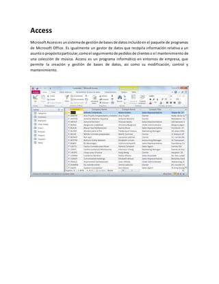 Access 
Microsoft Access es un sistema de gestión de bases de datos incluido en el paquete de programas 
de Microsoft Office. Es igualmente un gestor de datos que recopila información relativa a un 
asunto o propósito particular, como el seguimiento de pedidos de clientes o el mantenimiento de 
una colección de música. Access es un programa informático en entornos de empresa, que 
permite la creación y gestión de bases de datos, así como su modificación, control y 
mantenimiento. 
 