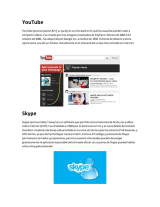 YouTube 
YouTube (pronunciación AFI [ˈjuːtjuːb]) es un sitio web en el cual los usuarios pueden subir y 
compartir vídeos. Fue creado por tres antiguos empleados de PayPal en febrero de 2005.4 En 
octubre de 2006, fue adquirido por Google Inc. a cambio de 1650 millones de dólares y ahora 
opera como una de sus filiales. Actualmente es el sitio web de su tipo más utilizado en internet. 
Skype 
Skype (pronunciado /ˈskaɪp/) es un software que permite comunicaciones de texto, voz y vídeo 
sobre Internet (VoIP). Fue diseñado en 2003 por el danés Janus Friis y el sueco Niklas Zennström 
(también creadores de Kaza) y desarrollada en su solución técnica por los estonios Priit Kasesalu, y 
Ahti Heinla, ya que de hecho Skype nació en Tallin, Estonia.2 El código y protocolo de Skype 
permanecen cerrados y propietarios, pero los usuarios interesados pueden descargar 
gratuitamente la aplicación ejecutable del sitio web oficial. Los usuarios de Skype pueden hablar 
entre ellos gratuitamente 
 