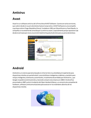 Antivirus 
Avast 
Avast! es un software antivirus de la firma checa AVAST Software. Cuenta con varias versiones, 
que cubren desde el usuario doméstico hasta el corporativo. AVAST Software es una compañía 
cuya base está en Praga (República Checa). Fundada en 1991 por Eduard Kucera y Pavel Baudis, la 
compañía es mundialmente conocida por su antivirus avast!, especialmente porque apostaron casi 
desde el principio por crear una versión totalmente gratuita de éste para usuarios domésticos 
Android 
Android es un sistema operativo basado en el kernel de Linux diseñado principalmente para 
dispositivos móviles con pantalla táctil, como teléfonos inteligentes o tabletas, y también para 
relojes inteligentes, televisores y automóviles, inicialmente desarrollado por Android Inc., que 
Google respaldó económicamente y más tarde compró esta empresa en 2005.9 Android fue 
presentado en 2007 junto la fundación del Open Handset Alliance: un consorcio de compañías de 
hardware, software y telecomunicaciones para avanzar en los estándares abiertos de los 
dispositivos móviles. 
 