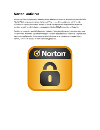 Norton antivirus 
Norton AntiVirus (comúnmente abreviado como NAV), es un producto desarrollado por la división 
"Norton" de la empresa Symantec. Norton AntiVirus es uno de los programas antivirus más 
utilizados en equipos personales. Aunque se puede conseguir como programa independiente, 
también se suele vender incluido en los paquetes Norton 360 y Norton Internet Security. 
También se encuentra la edición Symantec Endpoint Protection y Symantec Protection Suite, que 
son productos diseñados específicamente para el uso en redes dentro de empresas. Los productos 
para empresas Symantec tienen varias características que no se encuentran en las versiones 
Norton, incluyendo consola de administración y procesos. 
 