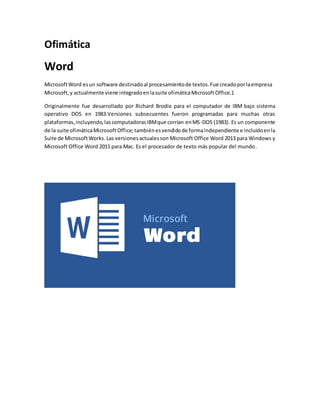 Ofimática 
Word 
Microsoft Word es un software destinado al procesamiento de textos. Fue creado por la empresa 
Microsoft, y actualmente viene integrado en la suite ofimática Microsoft Office.1 
Originalmente fue desarrollado por Richard Brodie para el computador de IBM bajo sistema 
operativo DOS en 1983.Versiones subsecuentes fueron programadas para muchas otras 
plataformas, incluyendo, las computadoras IBM que corrían en MS-DOS (1983). Es un componente 
de la suite ofimática Microsoft Office; también es vendido de forma independiente e incluido en la 
Suite de Microsoft Works. Las versiones actuales son Microsoft Office Word 2013 para Windows y 
Microsoft Office Word 2011 para Mac. Es el procesador de texto más popular del mundo. 
 