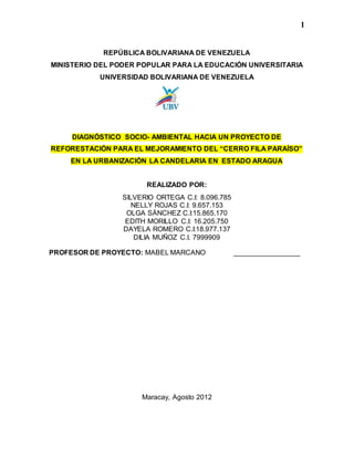 1
REPÚBLICA BOLIVARIANA DE VENEZUELA
MINISTERIO DEL PODER POPULAR PARA LA EDUCACIÓN UNIVERSITARIA
UNIVERSIDAD BOLIVARIANA DE VENEZUELA
DIAGNÓSTICO SOCIO- AMBIENTAL HACIA UN PROYECTO DE
REFORESTACIÓN PARA EL MEJORAMIENTO DEL “CERRO FILA PARAÍSO”
EN LA URBANIZACIÓN LA CANDELARIA EN ESTADO ARAGUA
REALIZADO POR:
SILVERIO ORTEGA C.I: 8.096.785
NELLY ROJAS C.I: 9.657.153
OLGA SÁNCHEZ C.I:15.865.170
EDITH MORILLO C.I: 16.205.750
DAYELA ROMERO C.I:18.977.137
DILIA MUÑOZ C.I. 7999909
PROFESOR DE PROYECTO: MABEL MARCANO _________________
Maracay, Agosto 2012
 