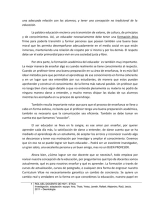 una adecuada relación con los alumnos, y tener una concepción no tradicional de la
educación.

       La palabra educación encierra una transmisión de valores, de cultura, de principios
y de conocimientos. Así, un educador necesariamente debe tener una formación ética
firme para poderla transmitir y formar personas que posean también una buena base
moral que les permita desempeñarse adecuadamente en el medio social en que están
inmersas, manteniendo una relación de respeto por sí mismo y por los demás. El respeto
debe ser el valor primordial para vivir en una sociedad justa y libre.

       Por otra parte, la formación académica del educador es también muy importante.
La mejor manera de enseñar algo es cuando realmente se tiene conocimiento al respecto.
Cuando un profesor tiene una buena preparación en su área de enseñanza, le es más fácil
idear métodos para que permitan el aprendizaje de ese conocimiento en forma coherente
y en un lugar que sea entendible por sus estudiantes, de manera que estos puedan
aprehender y construir el conocimiento de la forma más natural posible. Un profesor que
no tenga bien claro algún detalle o que no entienda plenamente su materia no podrá de
ninguna manera darse a entender, y mucho menos disipar las dudas de sus alumnos
mientras les acompaña en su proceso de aprendizaje.

       También resulta importante notar que para que el proceso de enseñanza se lleve a
cabo en forma exitosa, no basta que el profesor tenga una buena preparación académica,
también es necesario que la comunicación sea eficiente. También se debe tomar en
cuenta eso que llamamos “vocación”.

       El ser educador se lleva en la sangre, es ese amor por enseñar, por querer
aprender cada día más, la satisfacción de darse a entender, de darse cuenta que se ha
mediado el aprendizaje de un estudiante, de aceptar los errores y reconocer cuando algo
se desconoce y tener esa motivación por investigar y ampliar el conocimiento. Creemos
que sin eso no se puede lograr ser buen educador… Podrá ser un excelente investigador,
un gran sabio, una excelente persona y un buen amigo, mas no un BUEN PROFESOR.

        Ahora bien, ¿Cómo lograr ser ese docente que se necesita?, todo empieza por
revisar nuestra concepción de la educación, por preguntarnos qué tipo de docentes somos
actualmente, qué es para nosotros enseñar y qué es aprender. La formación a través de
cursos de actualización, cursos de postgrado, o cualquier otra forma de engrosar nuestro
Currículum Vitae no necesariamente garantiza un cambio de conciencia. Se quiere un
cambio real y verdadero en la forma en que concebimos la educación, nuestro papel en

      4   ROL DEL DOCENTE DE HOY - ETICA
          Investigación, adaptación: equipo: Ana, Thais, Yeisa, Janeth, Rafael, Alejandro, Raúl, Jesús.
          2011 – Deontología.
 