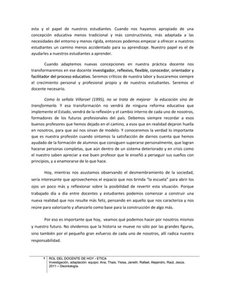 esta y el papel de nuestros estudiantes. Cuando nos hayamos apropiado de una
concepción educativa menos tradicional y más constructivista, más adaptada a las
necesidades del entorno y menos rígida, entonces podemos empezar a ofrecer a nuestros
estudiantes un camino menos accidentado para su aprendizaje. Nuestro papel es el de
ayudarles a nuestros estudiantes a aprender.

        Cuando adaptemos nuevas concepciones en nuestra práctica docente nos
transformaremos en ese docente investigador, reflexivo, flexible, conocedor, orientador y
facilitador del proceso educativo. Seremos críticos de nuestra labor y buscaremos siempre
el crecimiento personal y profesional propio y de nuestros estudiantes. Seremos el
docente necesario.

        Como lo señala Villaroel (1995), no se trata de mejorar la educación sino de
transformarla. Y esa transformación no vendrá de ninguna reforma educativa que
implemente el Estado, vendrá de la reflexión y el cambio interno de cada uno de nosotros,
formadores de los futuros profesionales del país. Debemos siempre recordar a esos
buenos profesores que hemos dejado en el camino, a esos que en realidad dejaron huella
en nosotros, para que así nos sirvan de modelo. Y conoceremos la verdad lo importante
que es nuestra profesión cuando sintamos la satisfacción de darnos cuenta que hemos
ayudado de la formación de alumnos que consiguen superarse personalmente, que logran
hacerse personas completas, que aún dentro de un sistema deteriorado y en crisis como
el nuestro saben apreciar a ese buen profesor que le enseñó a perseguir sus sueños con
principios, y a enamorarse de lo que hace.

       Hoy, mientras nos asustamos observando el desmembramiento de la sociedad,
sería interesante que aprovechemos el espacio que nos brinda “la escuela” para abrir los
ojos un poco más y reflexionar sobre la posibilidad de revertir esta situación. Porque
trabajado día a día entre docentes y estudiantes podemos comenzar a construir una
nueva realidad que nos resulte más feliz, pensando en aquello que nos caracteriza y nos
reúne para valorizarlo y afianzarlo como base para la construcción de algo más.

       Por eso es importante que hoy, veamos qué podemos hacer por nosotros mismos
y nuestro futuro. No olvidemos que la historia se mueve no sólo por las grandes figuras,
sino también por el pequeño gran esfuerzo de cada uno de nosotros, allí radica nuestra
responsabilidad.


      5   ROL DEL DOCENTE DE HOY - ETICA
          Investigación, adaptación: equipo: Ana, Thais, Yeisa, Janeth, Rafael, Alejandro, Raúl, Jesús.
          2011 – Deontología.
 