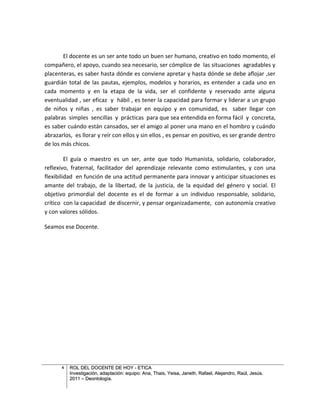 El docente es un ser ante todo un buen ser humano, creativo en todo momento, el
compañero, el apoyo, cuando sea necesario, ser cómplice de las situaciones agradables y
placenteras, es saber hasta dónde es conviene apretar y hasta dónde se debe aflojar ,ser
guardián total de las pautas, ejemplos, modelos y horarios, es entender a cada uno en
cada momento y en la etapa de la vida, ser el confidente y reservado ante alguna
eventualidad , ser eficaz y hábil , es tener la capacidad para formar y liderar a un grupo
de niños y niñas , es saber trabajar en equipo y en comunidad, es saber llegar con
palabras simples sencillas y prácticas para que sea entendida en forma fácil y concreta,
es saber cuándo están cansados, ser el amigo al poner una mano en el hombro y cuándo
abrazarlos, es llorar y reír con ellos y sin ellos , es pensar en positivo, es ser grande dentro
de los más chicos.

         El guía o maestro es un ser, ante que todo Humanista, solidario, colaborador,
reflexivo, fraternal, facilitador del aprendizaje relevante como estimulantes, y con una
flexibilidad en función de una actitud permanente para innovar y anticipar situaciones es
amante del trabajo, de la libertad, de la justicia, de la equidad del género y social. El
objetivo primordial del docente es el de formar a un individuo responsable, solidario,
crítico con la capacidad de discernir, y pensar organizadamente, con autonomía creativo
y con valores sólidos.

Seamos ese Docente.




       6   ROL DEL DOCENTE DE HOY - ETICA
           Investigación, adaptación: equipo: Ana, Thais, Yeisa, Janeth, Rafael, Alejandro, Raúl, Jesús.
           2011 – Deontología.
 